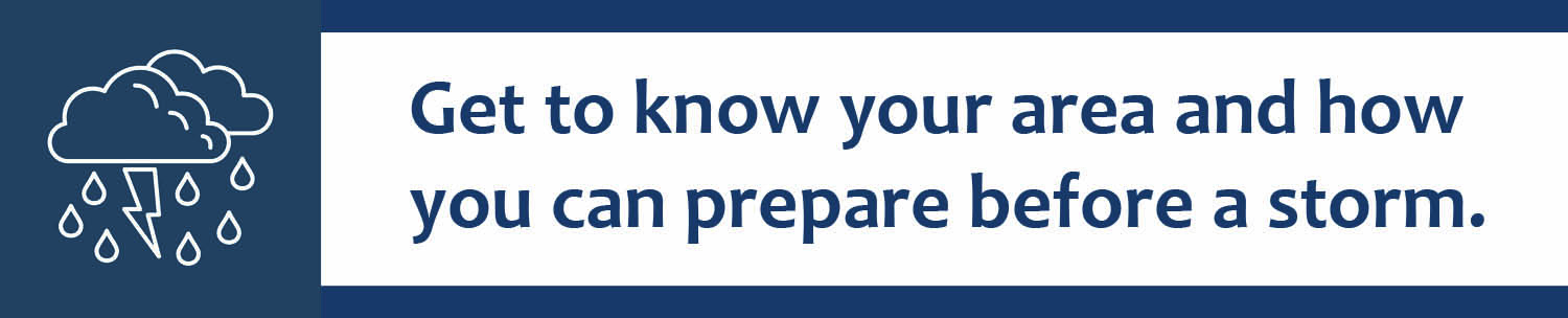 Get to know your area and how you can prepare before a storm.